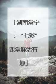 湖南常宁：“七彩”课堂鲜活有趣