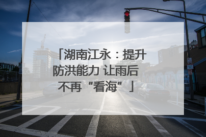 湖南江永：提升防洪能力 让雨后不再“看海”