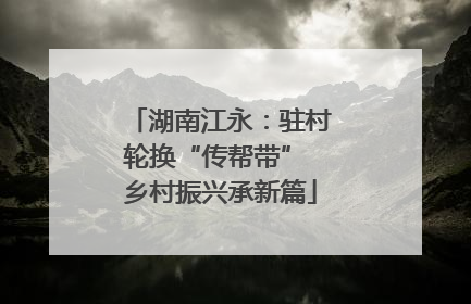 湖南江永：驻村轮换“传帮带” 乡村振兴承新篇