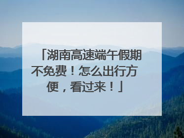 湖南高速端午假期不免费！怎么出行方便，看过来！
