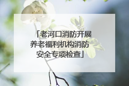 老河口消防开展养老福利机构消防安全专项检查