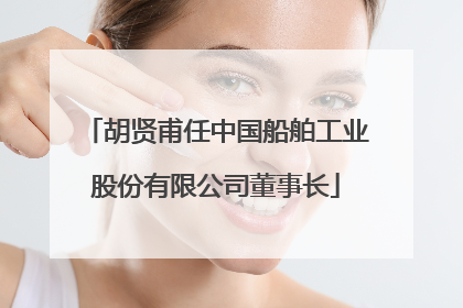 胡贤甫任中国船舶工业股份有限公司董事长