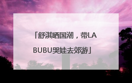 舒淇晒国潮，带LABUBU哭娃去郊游