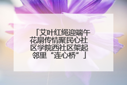 艾叶红绳迎端午花扇传情聚民心社区学院西社区架起邻里“连心桥”