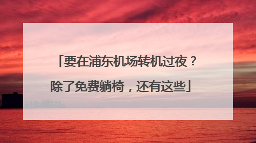 要在浦东机场转机过夜？除了免费躺椅，还有这些