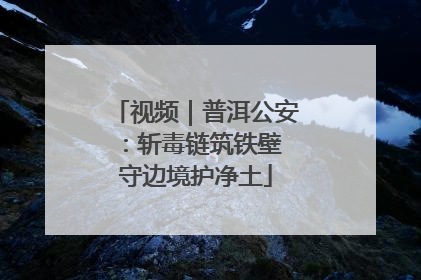 视频｜普洱公安：斩毒链筑铁壁 守边境护净土