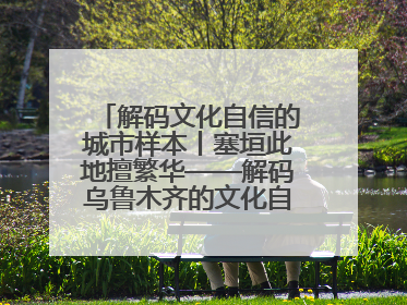 解码文化自信的城市样本丨塞垣此地擅繁华——解码乌鲁木齐的文化自信样本