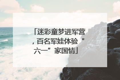 迷彩童梦进军营，百名军娃体验“六一”家国情