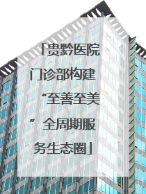 贵黔医院门诊部构建“至善至美”全周期服务生态圈