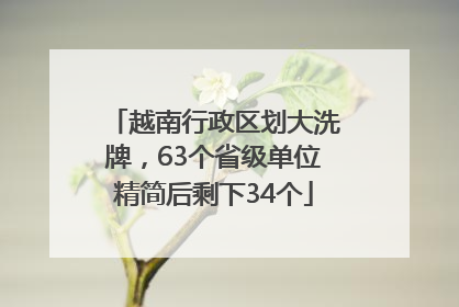 越南行政区划大洗牌，63个省级单位精简后剩下34个