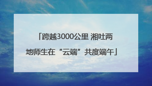 跨越3000公里 湘吐两地师生在“云端”共度端午