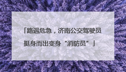 路遇危急，济南公交驾驶员挺身而出变身“消防员”