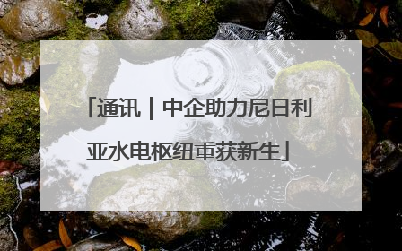 通讯｜中企助力尼日利亚水电枢纽重获新生
