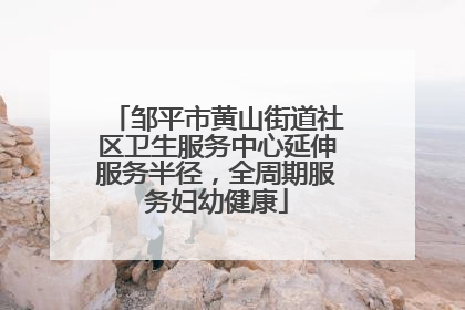 邹平市黄山街道社区卫生服务中心延伸服务半径，全周期服务妇幼健康