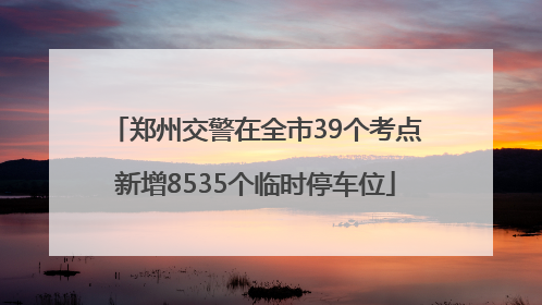 郑州交警在全市39个考点新增8535个临时停车位