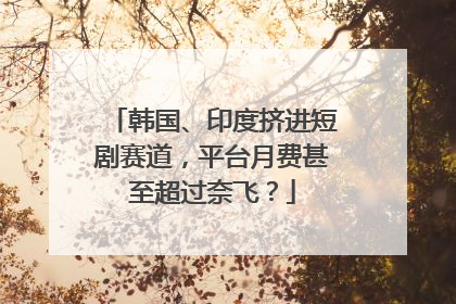 韩国、印度挤进短剧赛道，平台月费甚至超过奈飞？