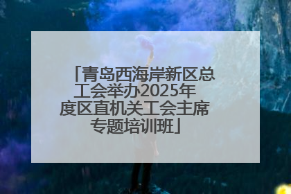 青岛西海岸新区总工会举办2025年度区直机关工会主席专题培训班