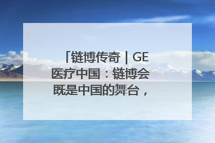 链博传奇｜GE医疗中国：链博会既是中国的舞台，也是世界的橱窗