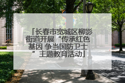 长春市宽城区柳影街道开展“传承红色基因 争当国防卫士”主题教育活动