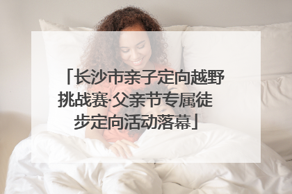 长沙市亲子定向越野挑战赛·父亲节专属徒步定向活动落幕
