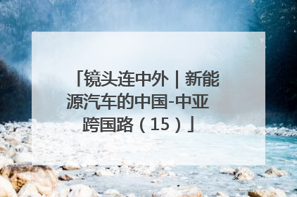 镜头连中外｜新能源汽车的中国-中亚跨国路（15）
