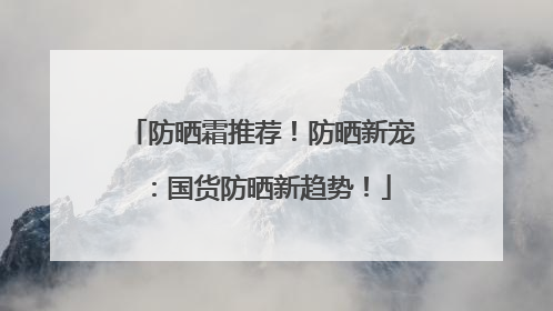 防晒霜推荐！防晒新宠：国货防晒新趋势！
