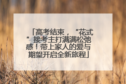 高考结束，“花式”接考主打满满松弛感！带上家人的爱与期望开启全新旅程