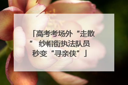 高考考场外“走散” 纱帽街执法队员秒变“寻亲侠”