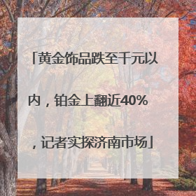 黄金饰品跌至千元以内，铂金上翻近40%，记者实探济南市场
