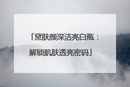 黛肤颜深洁亮白瓶：解锁肌肤透亮密码