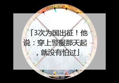 3次为国出征！他说：穿上警服那天起，就没有怕过
