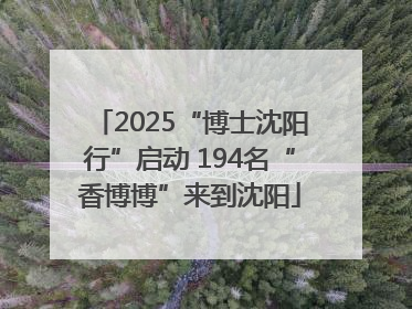 2025“博士沈阳行”启动 194名“香博博”来到沈阳