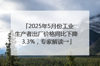 2025年5月份工业生产者出厂价格同比下降3.3%，专家解读→