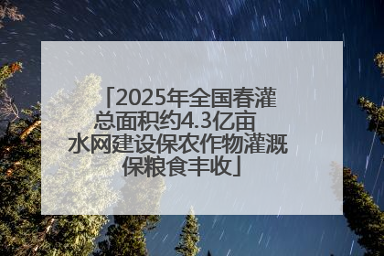 2025年全国春灌总面积约4.3亿亩 水网建设保农作物灌溉 保粮食丰收
