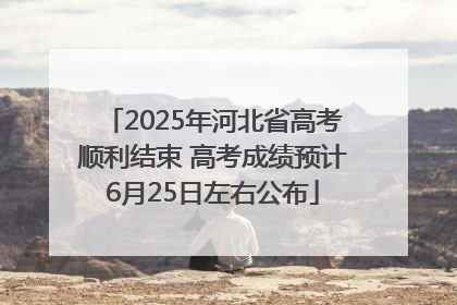 2025年河北省高考顺利结束 高考成绩预计6月25日左右公布