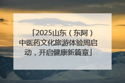 2025山东（东阿）中医药文化旅游体验周启动，开启健康新篇章