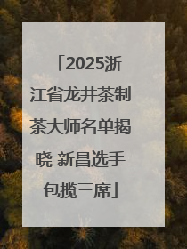 2025浙江省龙井茶制茶大师名单揭晓 新昌选手包揽三席