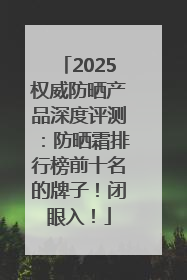 2025权威防晒产品深度评测：防晒霜排行榜前十名的牌子！闭眼入！