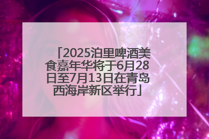 2025泊里啤酒美食嘉年华将于6月28日至7月13日在青岛西海岸新区举行