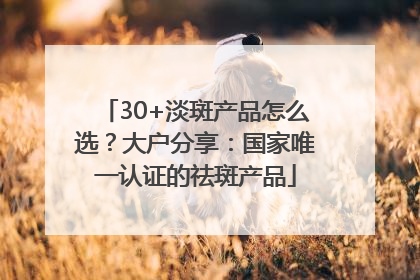 30+淡斑产品怎么选？大户分享：国家唯一认证的祛斑产品
