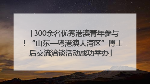 300余名优秀港澳青年参与！“山东—粤港澳大湾区”博士后交流洽谈活动成功举办
