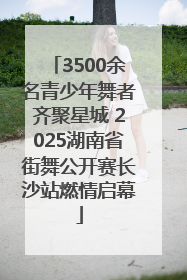 3500余名青少年舞者齐聚星城 2025湖南省街舞公开赛长沙站燃情启幕