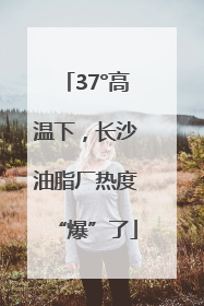 37°高温下，长沙油脂厂热度“爆”了