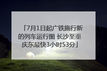 7月1日起广铁施行新的列车运行图 长沙至重庆东最快3小时53分