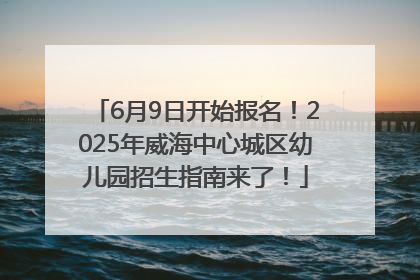 6月9日开始报名！2025年威海中心城区幼儿园招生指南来了！